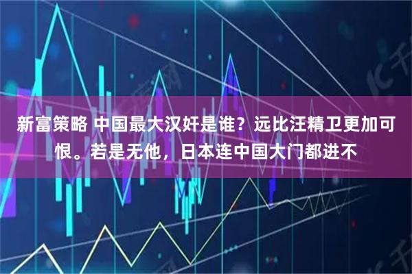新富策略 中国最大汉奸是谁？远比汪精卫更加可恨。若是无他，日本连中国大门都进不
