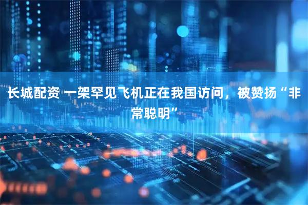 长城配资 一架罕见飞机正在我国访问，被赞扬“非常聪明”
