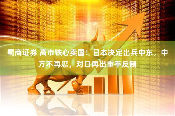蜀商证券 高市铁心卖国！日本决定出兵中东，中方不再忍，对日再出重拳反制