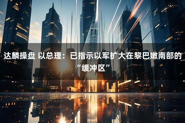 达麟操盘 以总理：已指示以军扩大在黎巴嫩南部的“缓冲区”