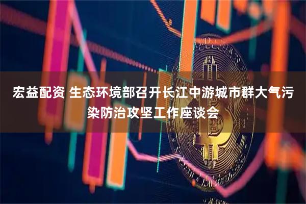 宏益配资 生态环境部召开长江中游城市群大气污染防治攻坚工作座谈会