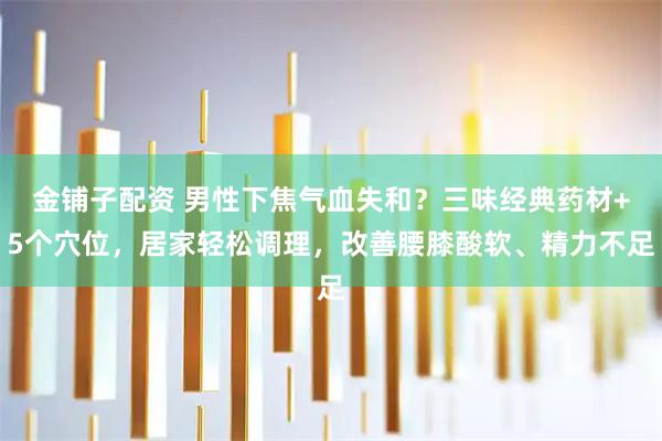 金铺子配资 男性下焦气血失和？三味经典药材+5个穴位，居家轻松调理，改善腰膝酸软、精力不足
