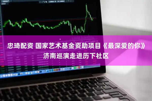 忠琦配资 国家艺术基金资助项目《最深爱的你》济南巡演走进历下社区