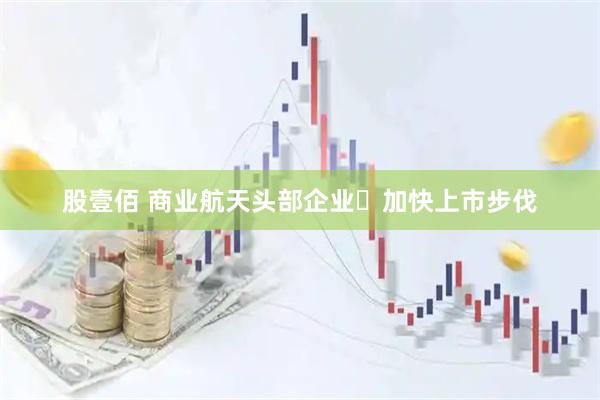 股壹佰 商业航天头部企业​加快上市步伐