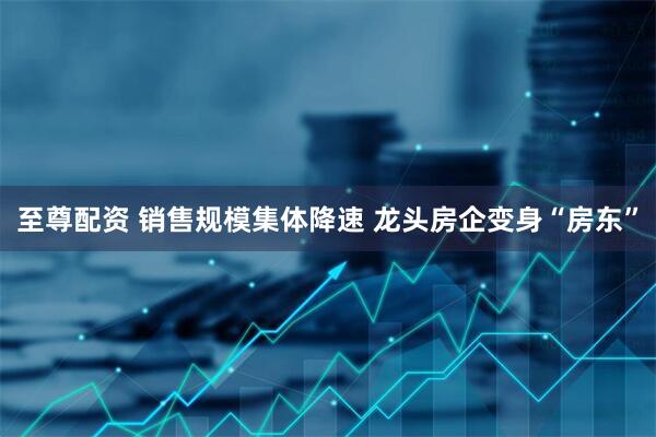 至尊配资 销售规模集体降速 龙头房企变身“房东”