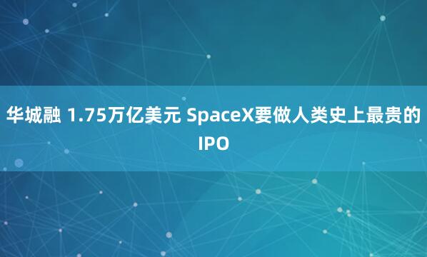 华城融 1.75万亿美元 SpaceX要做人类史上最贵的IPO