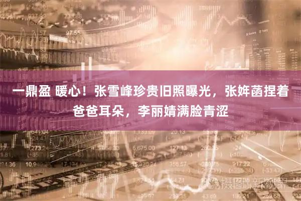 一鼎盈 暖心！张雪峰珍贵旧照曝光，张姩菡捏着爸爸耳朵，李丽婧满脸青涩