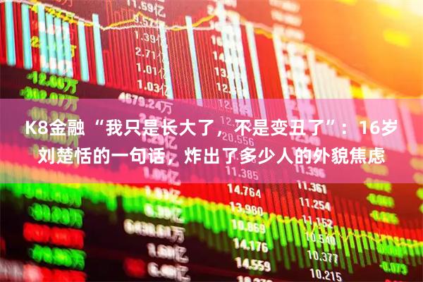 K8金融 “我只是长大了，不是变丑了”：16岁刘楚恬的一句话，炸出了多少人的外貌焦虑