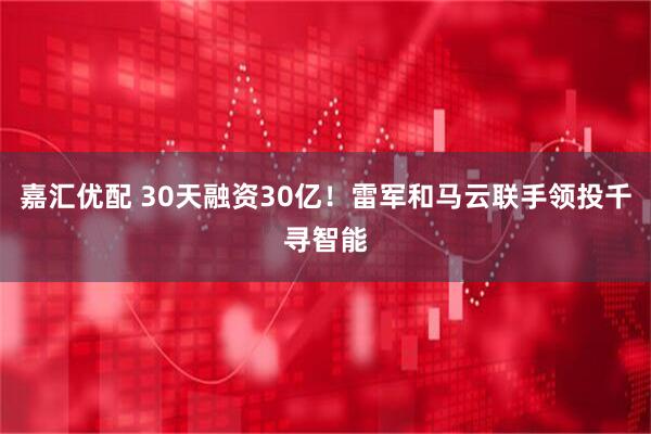 嘉汇优配 30天融资30亿！雷军和马云联手领投千寻智能