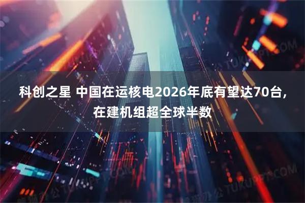 科创之星 中国在运核电2026年底有望达70台,在建机组超全球半数