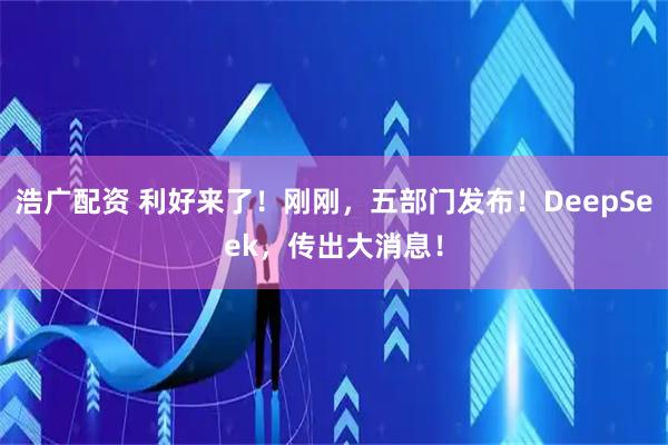 浩广配资 利好来了！刚刚，五部门发布！DeepSeek，传出大消息！