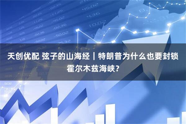 天创优配 弦子的山海经｜特朗普为什么也要封锁霍尔木兹海峡？