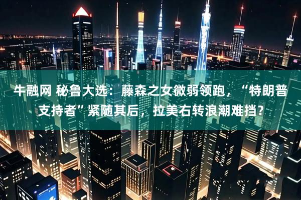 牛融网 秘鲁大选：藤森之女微弱领跑，“特朗普支持者”紧随其后，拉美右转浪潮难挡？