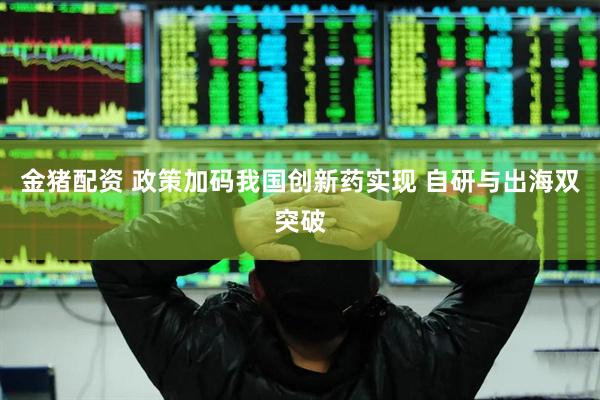 金猪配资 政策加码我国创新药实现 自研与出海双突破